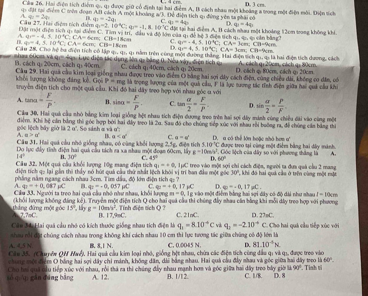 D. 3 cm.
Câu 26. Hai điện tích điểm q1, q2 được giữ cổ định tại hai điểm A, B cách nhau một khoảng a trong một điện môi. Điện tích
qi đặt tại điểm C trên đoạn AB cách A một khoảng a/3. Để điện tích q3 đứng yên ta phải có
A. q_2=2q_1 B. q_2=-2q_1 C. D. q_2=4q_1
Câu 27. Hai điệm tích điểm q_1=2.10^(-8)C;q_2=-1,8.10^(-7)C q_2=4q_3 đặt tại hai điểm A, B cách nhau một khoảng 12cm trong không khí.
Đặt một điện tích q3 tại điểm C. Tìm vị trí, dầu và độ lớn của q3 để hệ 3 điện tích q1, q2, q3 cần bằng?
A. q_3=-4,5,10^(-8)C;CA=6cm;CB=18cm C.
B. q_3=4,5.10^(-8)C;CA=6cm;CB=18cm D. q_3=-4,5.10^(-3)C;CA=3cm;CB=9cm. q_3=4,5.10^(-8)C;CA=3cm;CB=9cm.
Câu 28. Cho hệ ba điện tích cô lật 91+q_2,q_3 nằm trên cùng một đường thẳng. Hai điện tích qi, qỷ là hai điện tích dương, cách
nhau 60cm và q_1=4q_3 4. Lực điện tác dụng lên q2 bằng 0. Nếu vậy, điện tích q2 A. cách q: 20cm, cách q₃ 80cm.
B. cách q_120c m, cách q₃ 40cm. C. cách qí 40cm, cách q 20cm. D. cách qị 80cm, cách q 20cm.
Câu 29. Hai quả cầu kim loại giống nhau được treo vào điểm Ô bằng hai sợi dây cách điện, cùng chiều dài, không co dăn, có
khối lượng không đáng kể. Gọi P=mg là trọng lượng của một quả cầu, F là lực tương tác tĩnh điện giữa hai quả cầu khi
truyền điện tích cho một quả cầu. Khi đó hai dây treo hợp với nhau góc α với
A. tan alpha = F/P . B. sin alpha = F/P . C. tan  alpha /2 = F/P . D. sin  alpha /2 = P/F .
Câu 30. Hai quả cầu nhỏ bằng kim loại giống hệt nhau tích điện dương treo trên hai sợi dây mành cùng chiều dài vào cùng một
điểm. Khi hệ cân bằng thì góc hợp bởi hai dây treo là 2α. Sau đó cho chúng tiếp xúc với nhau rồi buông ra, để chúng cần bằng thì
góc lệch bây giờ là 2alpha° So sánh α và α':
A. alpha >alpha ' B. alpha C. alpha =alpha ' D. a có thể lớn hoặc nhỏ hơn a'
Câu 31. Hai quả cầu nhỏ giống nhau, có cùng khối lượng 2,5g, điện tích 5.10^(-7)C được treo tại cùng một điểm bằng hai dây mảnh.
Do lực đầy tĩnh điện hai quả cầu tách ra XB -  nh u một đoạn 60cm, lấy g=10m/s^2 T. Góc lệch của dây so với phương thắng là A.
14° B. 30° C. 45° D. 60°
Câu 32. Một quả cầu khối lượng 10g mang điện tích q_1=+0,Imu C treo vào một sợi chỉ cách điện, người ta đưa quả cầu 2 mang
điện tích q2 lại gần thì thấy nó hút quả cầu thứ nhất lệch khỏi vị trí ban đầu một góc 30° T khi đó hai quả cầu ở trên cùng một mặt
phẳng nằm ngang cách nhau 3cm. Tìm dấu, độ lớn điện tích q₂ ?
A. q_2=+0,087 μC B. q_2=-0,057mu C C. q_2=+0,17 μC D. q_2=-0,17mu C.
Câu 33. Người ta treo hai quả cầu nhỏ như nhau, khối lượng m=0, , 1g vào một điểm bằng hai sợi dây có độ dài như nhau l=10cm
(khối lượng không đáng kể). Truyền một điện tích Q cho hai quả cầu thì chúng đầy nhau cân bằng khi mỗi dây treo hợp với phương
thắng đứng một góc 15° , lấy g=10m/s^2. Tính điện tích Q ?
A. 7,7nC. B. 17,9nC. C. 21nC. D. 27nC.
Câu 34. Hai quả cầu nhỏ có kích thước giống nhau tích điện là q_1=8.10^(-6)C và q_2=-2.10^(-6)C. Cho hai quả cầu tiếp xúc với
nhau rồi đặt chúng cách nhau trong không khí cách nhau 10 cm thì lực tương tác giữa chúng có độ lớn là
A. 4,5 N. B. 8,1 N. C. 0.0045 N. D. 81.10^(-5)N.
Câu 35. (Chuyên QH Huế). Hai quả cầu kim loại nhỏ, giống hệt nhau, chứa các điện tích cùng dấu q1 và q2, được treo vào
chung một điểm O bằng hai sợi dây chỉ mảnh, không dãn, dài bằng nhau. Hai quả cầu đầy nhau và góc giữa hai dây treo là 60°.
Cho hai quả cầu tiếp xúc với nhau, rồi thả ra thì chúng đầy nhau mạnh hơn và góc giữa hai dây treo bây giờ là 90°. Tính tỉ
só q /qì gân đúng bǎng A. 12. B. 1/12. C. 1/8. D. 8