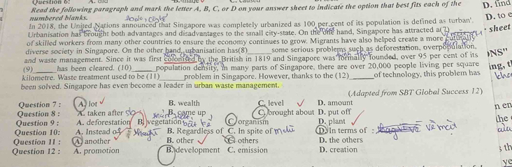 Read the following paragraph and mark the letter A, B, C, or D on your answer sheet to indicate the option that best fits each of the D. find
numbered blanks.
D. to e
In 2018, the United Nations announced that Singapore was completely urbanized as 100 per cent of its population is defined as turban'.
Urbanisation has brought both advantages and disadvantages to the small city-state. On the one hand, Singapore has attracted a( 7) sheet
of skilled workers from many other countries to ensure the economy continues to grow. Migrants have also helped create a more
diverse society in Singapore. On the other hand, urbanisation has(8) some serious problems such as deforestation, overpopulation.
and waste management. Since it was first colonised by the British in 1819 and Singapore was formally founded, over 95 per cent of its NS''
(9) has been cleared. (10)_ population density, in many parts of Singapore, there are over 20,000 people living per square ing, t
kilometre. Waste treatment used to be (11)_ problem in Singapore. However, thanks to the (12)_ of technology, this problem has ho
been solved. Singapore has even become a leader in urban waste management.
Question 7 : A. lot B. wealth C. level D. amount (Adapted from SBT Global Success 12)
n en
Question 8 : A. taken after B. come up C. brought about
Question 9 : A. deforestation B vegetation Vorganism D. put off D. plant
the
Question 10: A. Instead o B. Regardless of C. In spite of D In terms of a
Question 11 : A another B. other others D. the others
Question 12 : A. promotion B. development C. emission D. creation
3 th
ye