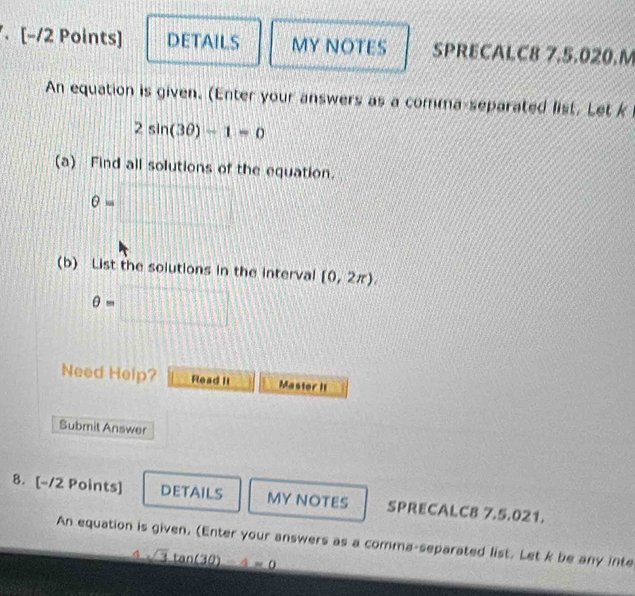 [−/2 Points] DETAILS MY NOTES SPRECALC8 7.5.020.M 
An equation is given. (Enter your answers as a comma-separated list, Let k
2sin (3θ )-1=0
(a) Find all solutions of the equation.
θ = |MN|= □ /□  
frac 1 
(b) List the solutions in the interval [0,2π ).
θ =□
Need Help? Read it Master It 
Submit Answer 
8. [-12 Points] DETAILS MY NOTES SPRECALC8 7.5.021. 
An equation is given. (Enter your answers as a comma-separated list. Let k be any inte
4sqrt(3)tan (3θ )-4=0