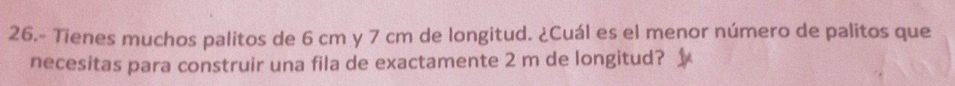 26.- Tienes muchos palitos de 6 cm y 7 cm de longitud. ¿Cuál es el menor número de palitos que 
necesitas para construir una fila de exactamente 2 m de longitud?