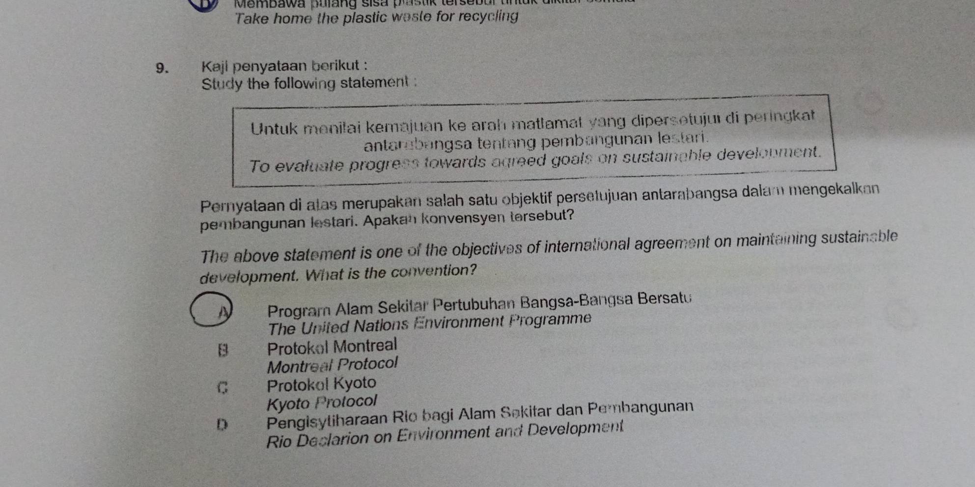 Membawa purang sisa p s t ik terseb or t
Take home the plastic waste for recycling
9. Kaji penyataan berikut :
Study the following statement :
Untuk manilai kemajuan ke arah matlamat yang dipersotujui di peringkat
antarabangsa tentang pembangunan lestari.
To evafuate progress towards agreed goals on sustainable development.
Pernyataan di atas merupakan salah satu objektif persetujuan antarabangsa dalam mengekalkan
pembangunan lestari. Apakan konvensyen tersebut?
The above statement is one of the objectives of international agreement on maintaining sustainable
development. What is the convention?
A Program Alam Sekitar Pertubuhan Bangsa-Bangsa Bersatu
The United Nations Environment Programme
B Protokol Montreal
Montreal Protocol
C Protokol Kyoto
Kyoto Protocol
D Pengisytiharaan Rio bagi Alam Sokitar dan Pembangunan
Rio Declarion on Environment and Development