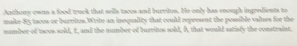 Anthony owns a food truck that sells tacos and burritos. He only has enough ingredients to 
make 815 tacos or burrites.Write an inequality that could represent the possible values for the 
number of tncos sold, t, and the number of burrites sold, b, that would satisfy the constraint.