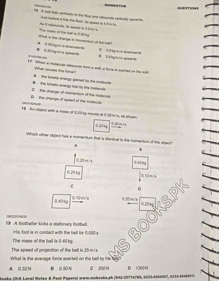 M2O
MOMENTUM QUESTIONS
16 A ball falls vertically to the floor and rebounds vertically upwards.
Just before it hits the floor, its speed is 4.0 m/s.
As it rebounds, its speed is 3.0 m/s.
The mass of the ball is 0.50 kg
What is the change in momentum of the ball?
A 0.50 kg m./ s downwards C 3.5 kgm /s downwards
B 0.50 kg m / s upwards D 3.5 kg m / s upwards
Q14/23/M (20
17 When a molecule rebounds from a wall, a force is exerted on the wall.
What causes this force?
A the kinetic energy gained by the molecule
B the kinetic energy lost by the molecule
C the change of momentum of the molecule
D the change of speed of the molecule
Q//21/Q/N/20
18 An object with a mass of 0.20 kg moves at 0.20 m/s, as shown.
0.20 kg 0.20 m / s
Which other object has a momentum that is identical to the momentum of this object?
A
B
0.20 m /s 0.40 kg
0.20kg 0.10m/s
C
D
0.40 kg 0.10m/s 0.20 m/s
0.20 kg
Q9/22/O/N/20
19 A footballer kicks a stationary football.
His foot is in contact with the ball for 0.050 s.
The mass of the ball is 0.40 kg.
The speed of projection of the ball is 25m/s.
What is the average force exerted on the ball by his foot?
A 0.32 N B 0.50 N C 200 N D 1300 N
Books (O/A Level Notes & Past Papers) www.msbooks.pk (042-35774780, 0333-4504507, 0333-4548651)