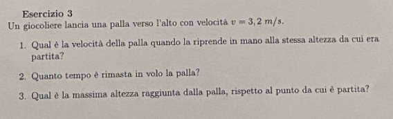 Un giocoliere lancia una palla verso l'alto con velocità v=3,2m/s. 
1. Qual è la velocità della palla quando la riprende in mano alla stessa altezza da cui era 
partita? 
2. Quanto tempo èrimasta in volo la palla? 
3. Qual è la massima altezza raggiunta dalla palla, rispetto al punto da cui è partita?