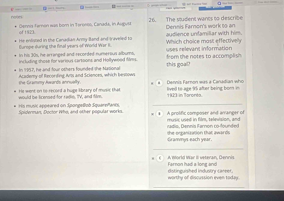 Lange-atoe Ecs Lve t . thg Boogle Dorca G geogía schó SAT Praction Tool Yaur Beon Charsten

Mv. Quetiun
notes:
Dennis Farnon was born in Toronto, Canada, in August 26. The student wants to describe
of 1923. Dennis Farnon’s work to an
audience unfamiliar with him.
He enlisted in the Canadian Army Band and traveled to
Which choice most effectively
Europe during the final years of World War II.
uses relevant information
In his 30s, he arranged and recorded numerous albums,
including those for various cartoons and Hollywood films. from the notes to accomplish
this goal?
In 1957, he and four others founded the National
Academy of Recording Arts and Sciences, which bestows
the Grammy Awards annually. A Dennis Farnon was a Canadian who
x
He went on to record a huge library of music that lived to age 95 after being born in
would be licensed for radio, TV, and film. 1923 in Toronto.
His music appeared on SpongeBob SquarePants,
Spiderman, Doctor Who, and other popular works. в A prolific composer and arranger of
x
music used in film, television, and
radio, Dennis Farnon co-founded
the organization that awards
Grammys each year.
x c A World War II veteran, Dennis
Farnon had a long and
distinguished industry career,
worthy of discussion even today.