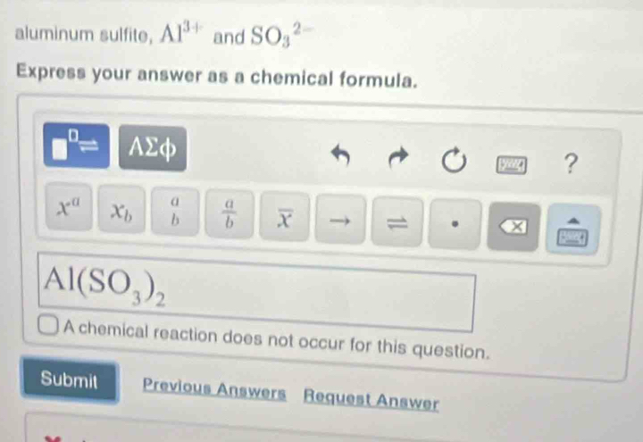 aluminum sulfite, Al^(3+) and SO_3^((2-)
Express your answer as a chemical formula.
P frac □) AΣφ 
gyang ?
x^a x_b beginarrayr a bendarray  a/b  overline x = . x
Al(SO_3)_2
A chemical reaction does not occur for this question. 
Submit Previous Answers Request Answer