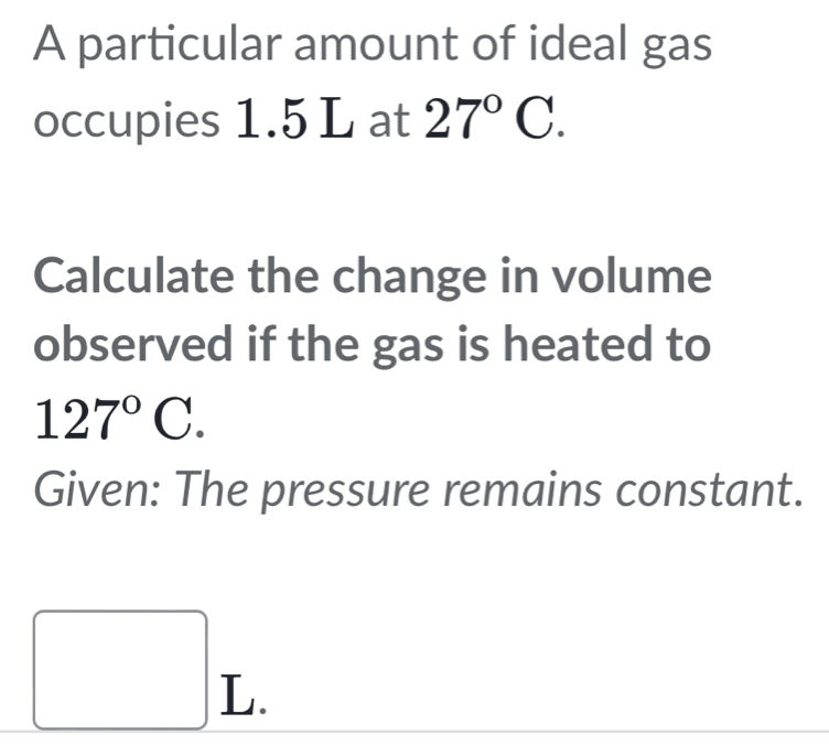 A particular amount of ideal gas 
occupies 1.5 L at 27°C. 
Calculate the change in volume 
observed if the gas is heated to
127°C. 
Given: The pressure remains constant.
□ L.