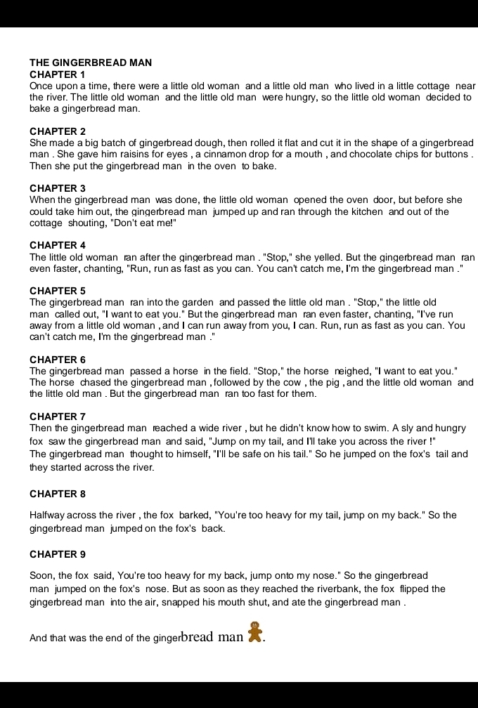THE GINGERBREAD MAN
CHAPTER 1
Once upon a time, there were a little old woman and a little old man who lived in a little cottage near
the river. The little old woman and the little old man were hungry, so the little old woman decided to
bake a gingerbread man.
CHAPTER 2
She made a big batch of gingerbread dough, then rolled it flat and cut it in the shape of a gingerbread
man . She gave him raisins for eyes , a cinnamon drop for a mouth , and chocolate chips for buttons .
Then she put the gingerbread man in the oven to bake.
CHAPTER 3
When the gingerbread man was done, the little old woman opened the oven door, but before she
could take him out, the gingerbread man jumped up and ran through the kitchen and out of the
cottage shouting, "Don't eat me!"
CHAPTER 4
The little old woman ran after the gingerbread man . "Stop," she yelled. But the gingerbread man ran
even faster, chanting, "Run, run as fast as you can. You can't catch me, I'm the gingerbread man ."
CHAPTER 5
The gingerbread man ran into the garden and passed the little old man . "Stop," the little old
man called out, "I want to eat you." But the gingerbread man ran even faster, chanting, "I've run
away from a little old woman , and I can run away from you, I can. Run, run as fast as you can. You
can't catch me, I'm the gingerbread man ."
CHAPTER 6
The gingerbread man passed a horse in the field. "Stop," the horse neighed, "I want to eat you."
The horse chased the gingerbread man , followed by the cow , the pig , and the little old woman and
the little old man . But the gingerbread man ran too fast for them.
CHAPTER 7
Then the gingerbread man reached a wide river , but he didn't know how to swim. A sly and hungry
fox saw the gingerbread man and said, "Jump on my tail, and I'll take you across the river !"
The gingerbread man thought to himself, "I'll be safe on his tail." So he jumped on the fox's tail and
they started across the river.
CHAPTER 8
Halfway across the river , the fox barked, "You're too heavy for my tail, jump on my back." So the
gingerbread man jumped on the fox's back.
CHAPTER 9
Soon, the fox said, You're too heavy for my back, jump onto my nose." So the gingerbread
man jumped on the fox's nose. But as soon as they reached the riverbank, the fox flipped the
gingerbread man into the air, snapped his mouth shut, and ate the gingerbread man .
And that was the end of the gingerbread man