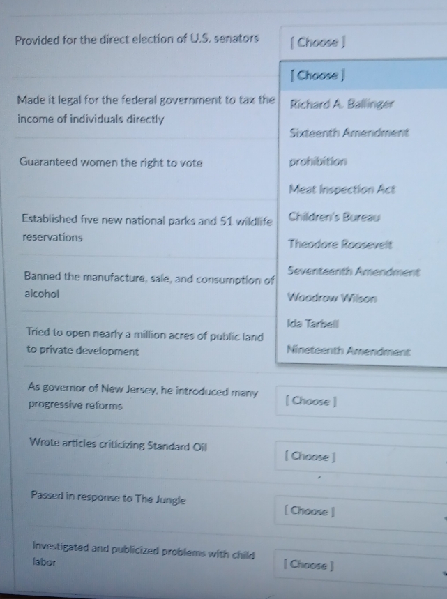 Provided for the direct election of U.S. senators [ Choose ] 
[ Choose ] 
Made it legal for the federal government to tax the Richard A. Ballinger 
income of individuals directly 
Sixteenth Amendment 
Guaranteed women the right to vote prohibition 
Meat Inspection Act 
Established five new national parks and 51 wildlife Children's Bureau 
reservations Theodore Roosevelt 
Seventeenth Amendment 
Banned the manufacture, sale, and consumption of 
alcohol Woodrow Wilson 
Ida Tarbell 
Tried to open nearly a million acres of public land 
to private development 
Nineteenth Amendment 
As governor of New Jersey, he introduced many [ Choose ] 
progressive reforms 
Wrote articles criticizing Standard Oil [ Choose ] 
Passed in response to The Jungle [ Choose ] 
Investigated and publicized problems with child [ Choose ] 
labor
