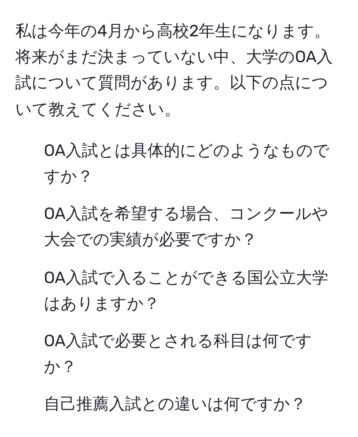 私は今年の4月から高校2年生になります。将来がまだ決まっていない中、大学のOA入試について質問があります。以下の点について教えてください。  
1. OA入試とは具体的にどのようなものですか？  
2. OA入試を希望する場合、コンクールや大会での実績が必要ですか？  
3. OA入試で入ることができる国公立大学はありますか？  
4. OA入試で必要とされる科目は何ですか？  
5. 自己推薦入試との違いは何ですか？