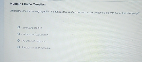 Question
Which pneumonia-causing organism is a fungus that is often present in soils contaminated with bat or bird droppings?
Legionella species
Histoplasma capsulatum
Pheumocystis proveci
Streptococcus pheumoniae