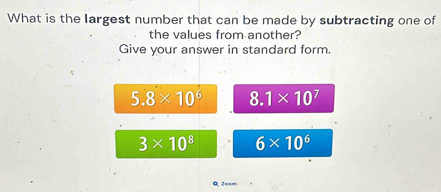 What is the largest number that can be made by subtracting one of
the values from another?
Give your answer in standard form.
5.8* 10^6 8.1* 10^7
3* 10^8
6* 10^6
Q Zoom·