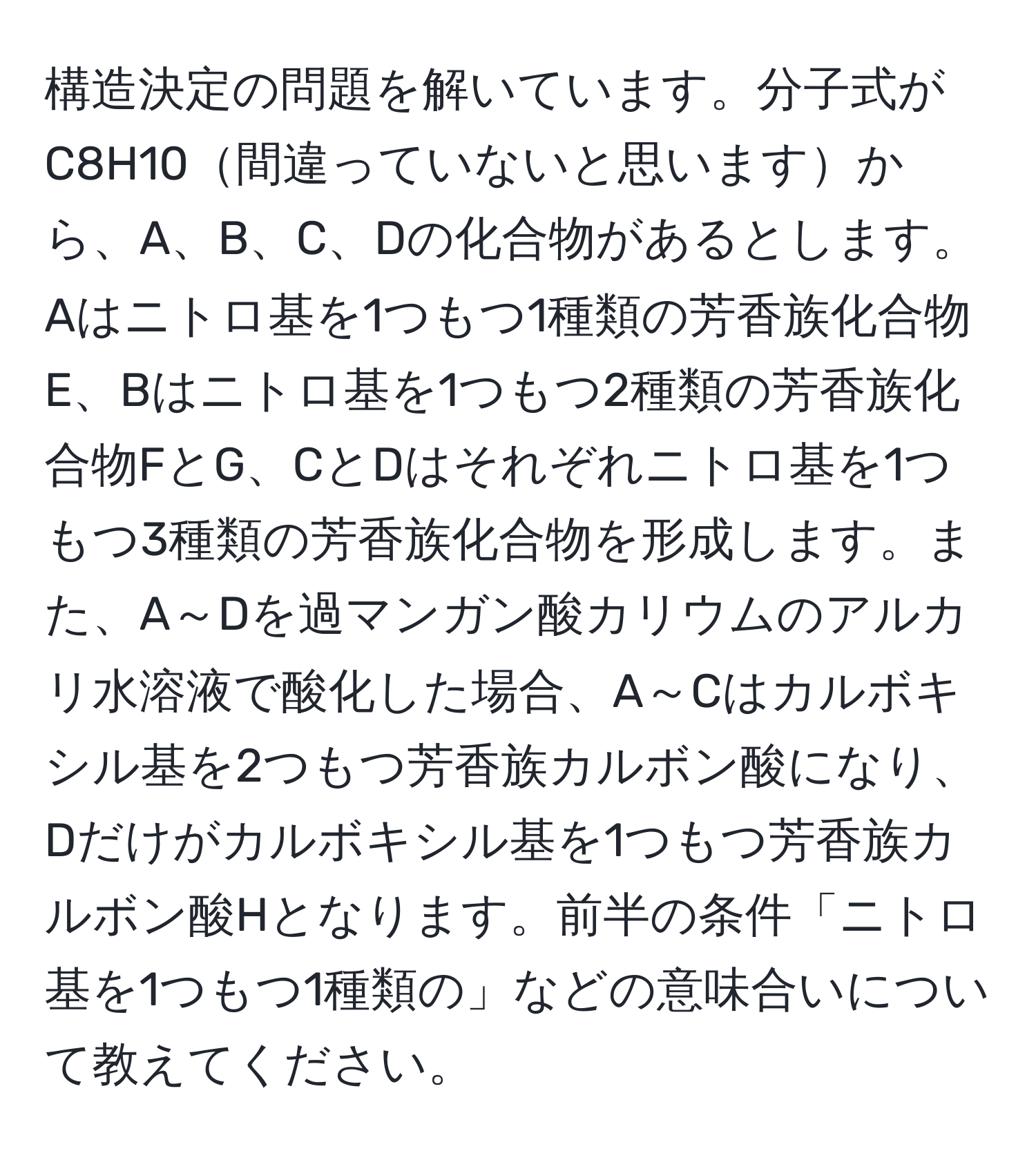 構造決定の問題を解いています。分子式がC8H10間違っていないと思いますから、A、B、C、Dの化合物があるとします。Aはニトロ基を1つもつ1種類の芳香族化合物E、Bはニトロ基を1つもつ2種類の芳香族化合物FとG、CとDはそれぞれニトロ基を1つもつ3種類の芳香族化合物を形成します。また、A～Dを過マンガン酸カリウムのアルカリ水溶液で酸化した場合、A～Cはカルボキシル基を2つもつ芳香族カルボン酸になり、Dだけがカルボキシル基を1つもつ芳香族カルボン酸Hとなります。前半の条件「ニトロ基を1つもつ1種類の」などの意味合いについて教えてください。