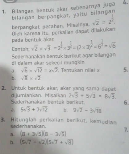 Bilangan bentuk akar sebenarnya juga 4. 
bilangan berpangkat, yaitu bilangan 
berpangkat pecahan. Misalnya, sqrt(2)=2^(frac 1)2. 
Oleh karena itu, perkalian dapat dilakukan 
pada bentuk akar. sqrt(2)* sqrt(3)=2^(frac 1)2* 3^(frac 1)2=(2* 3)^ 1/2 =6^(frac 1)2=sqrt(6)
Contoh: 
Sederhanakan bentuk berikut agar bilangan 
di dalam akar sekecil mungkin 
a. sqrt(6)* sqrt(12)=xsqrt(2). Tentukan nilai x 5. 
b. sqrt(8)* sqrt(2)
2. Untuk bentuk akar, akar yang sama dapat 
dijumlahkan. Misalkan 2sqrt(3)+5sqrt(3)=8sqrt(3). 
Sederhanakan bentuk berikut. 6. 
a. 5sqrt(3)+7sqrt(12) b. 9sqrt(2)-3sqrt(18)
3. Hitunglah perkalian berikut, kemudian 
sederhanakan. 
7. 
a. (8+3sqrt(5))(8-3sqrt(5))
b. (5sqrt(7)-sqrt(2))(5sqrt(7)+sqrt(8))