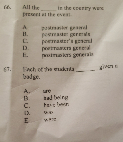 All the _in the country were
present at the event.
A. postmaster general
B. postmaster generals
C. postmaster’s general
D. postmästers general
E. postmasters generals
67. Each of the students _given a
badge.
A, are
B. had being
C. have been
D. was
E. were