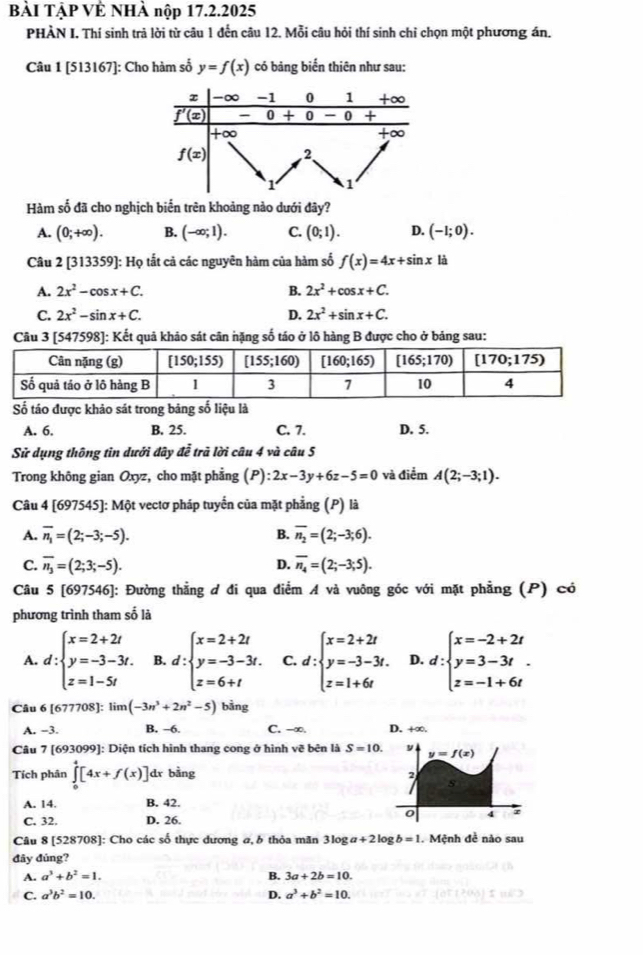 BÀI TẠP VÊ NHÀ nộp 17.2.2025
PHÀN I, Thí sinh trả lời từ câu 1 đến câu 12. Mỗi câu hỏi thí sinh chỉ chọn một phương án.
Câu 1 [513167]: Cho hàm số y=f(x) có bảng biến thiên như sau:
Hàm số đã cho nghịch biến trên khoảng nào dưới đây?
A. (0;+∈fty ). B. (-∈fty ;1). C. (0;1). D. (-1;0).
Câu 2 [313359]: Họ tắt cả các nguyên hàm của hàm số f(x)=4x+sin x là
A. 2x^2-cos x+C. B. 2x^2+cos x+C.
C. 2x^2-sin x+C. D. 2x^2+sin x+C.
Câu 3 [547598]: Kết quả khảo sát cân nặng số táo ở lô hàng B được cho ở bảng sau:
Số táo được khảo sát trong bảng số liệu là
A. 6. B. 25. C. 7. D. 5.
Sử dụng thông tin dưới đây đễ trã lời câu 4 và câu 5
Trong không gian Oxyz, cho mặt phẳng (P) 2x-3y+6z-5=0 và điểm A(2;-3;1).
Câu 4 [697545]: Một vectơ pháp tuyến của mặt phẳng (P) là
A. overline n_1=(2;-3;-5). B. overline n_2=(2;-3;6).
C. overline n_3=(2;3;-5). D. overline n_4=(2;-3;5).
Câu 5 [697546]: Đường thẳng đ đi qua điểm A và vuông góc với mặt phẳng (P) có
phương trình tham số là
A. d:beginarrayl x=2+2t y=-3-3t. z=1-5tendarray. B. d:beginarrayl x=2+2t y=-3-3t. z=6+tendarray. C. d:beginarrayl x=2+2t y=-3-3t. z=1+6tendarray. D. d:beginarrayl x=-2+2t y=3-3t. z=-1+6tendarray.
Câu 6 [677708]: limlimits (-3n^3+2n^2-5) bằng
A. −3. B. -6. C. -∞. D. +∞.
Câu 7 [693099]: Diện tích hình thang cong ở hình vẽ bên là S=10. y y=f(x)
Tích phân ∈tlimits _0^(4[4x+f(x)] dr bằng
2
s
A. 14 B. 42.
C. 32. D. 26.
o 4
Câu 8 [528708]: Cho các số thực dương a, 6 thỏa mãn 3log a+2 log b=1.  Mệnh đề nào sau
đây đúng?
A. a^3)+b^2=1. B. 3a+2b=10.
C. a^3b^2=10. D. a^3+b^2=10.