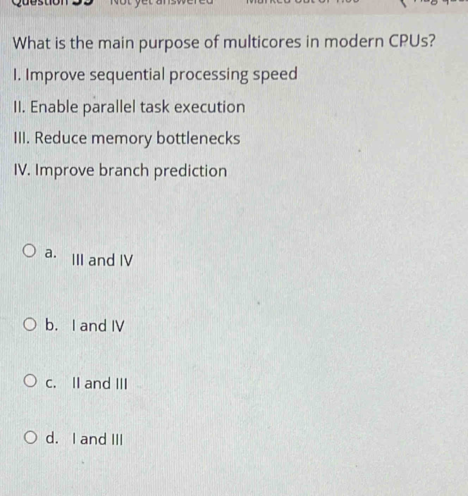 What is the main purpose of multicores in modern CPUs?
I. Improve sequential processing speed
II. Enable parallel task execution
III. Reduce memory bottlenecks
IV. Improve branch prediction
a. III and IV
b. I and IV
c. II and III
d. I and III