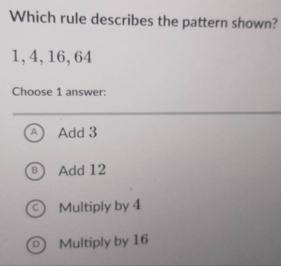 Which rule describes the pattern shown?
1, 4, 16, 64
Choose 1 answer:
A Add 3
B Add 12
C) Multiply by 4
D) Multiply by 16