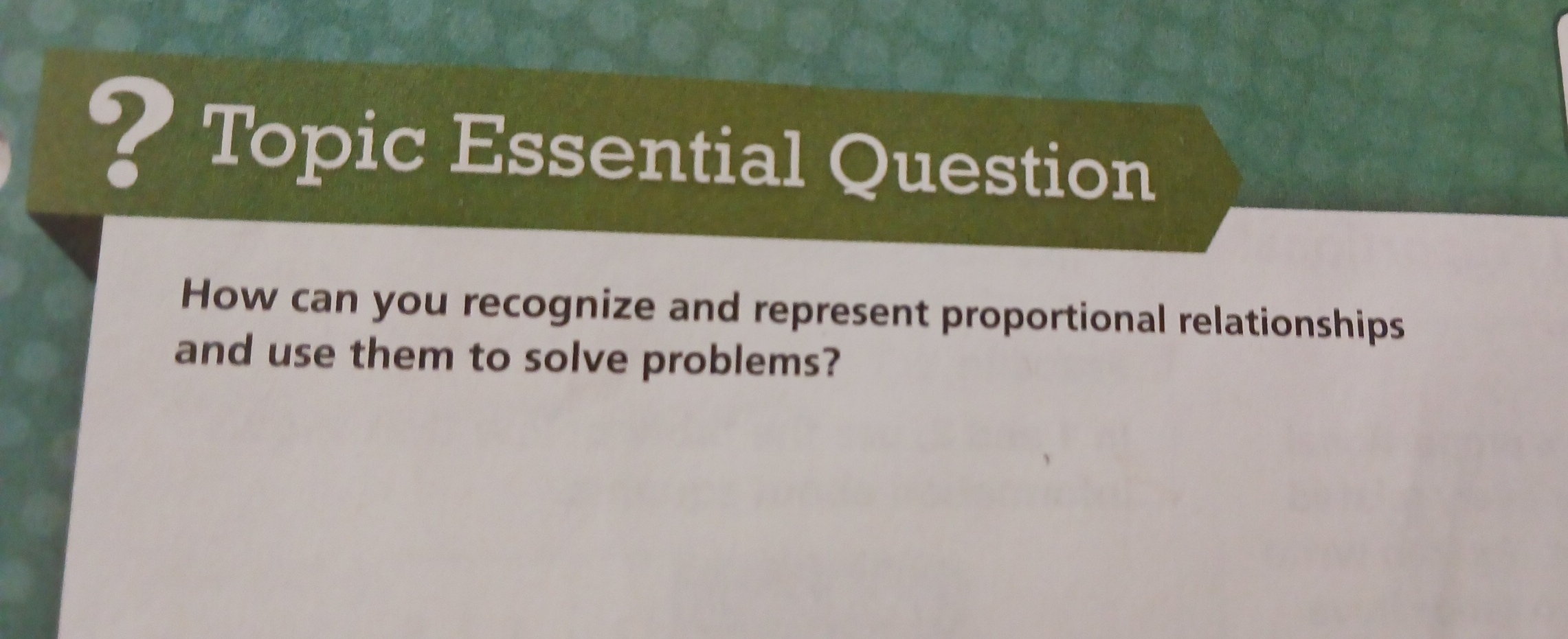 ? Topic Essential Question 
How can you recognize and represent proportional relationships 
and use them to solve problems?