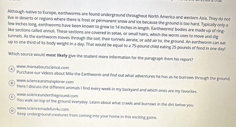 Although native to Europe, earthworms are found underground throughout North America and western Asia. They do not
live in deserts or regions where there is frost or permanent snow and ice because the ground is too hard. Typically only a
few inches long, earthworms have been known to grow to 14 inches in length. Earthworms' bodies are made up of ring-
like sections called annuli. These sections are covered in setae, or small hairs, which the worm uses to move and dig
tunnels. As the earthworm moves through the soil, their tunnels aerate, or add air to, the ground. An earthworm can eat
up to one third of its body weight in a day. That would be equal to a 75-pound child eating 25 pounds of food in one day!
Which source would most likely give the student more information for the paragraph from his report?
www.moreaboutscience.com
A
Purchase our videos about Milo the Earthworm and find out what adventures he has as he burrows through the ground.
www.scienceanimalxplorer.com
B
Here I discuss the different animals I find every week in my backyard and which ones are my favorites.
www.scienceundertheground.com
C
You walk on top of the ground everyday. Learn about what crawls and burrows in the dirt below you.
www.sciencemadefun4u.com
。
Keep underground creatures from coming into your home in this exciting game.