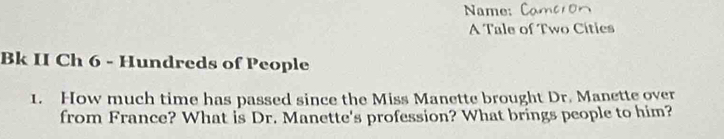 Name: C 
A Tale of Two Cíties 
Bk II Ch 6 - Hundreds of People 
1. How much time has passed since the Miss Manette brought Dr. Manette over 
from France? What is Dr. Manette's profession? What brings people to him?