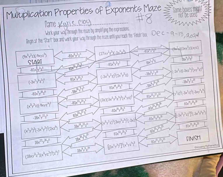 Multiplication Properties of Expone     Some boxes might
not be used
_
Name 
Work your way through the maze by simplifying the expressions.
Begin at the "Start" box and work your way through the maze until you reach the "Finish" box. Dec-9-13  2024
(9x^3y^2z)(-9xyz^5) -81x^3y^2z^5 (27xy^2z^2)(-3x^5y^3) -81x^6y^5z^2 (9x^2y)(2xy^3z)(xyz)
SIAPI
-81x|y^3z^6 81x^(70)y^(24)z^8 -81x^5y^5z^2 18x^2y^3z 18x^4y^5z^2
(-3x^5y^6z^2)^4 81x^9y^(10)z^9 (-3x^3y^2z)^2(2x^4y^5z) -18x^8y^7z^(10) (-2x^3y)(-3xz^5)^2(xy^3z)^3
-81x^9y^(10)z^6 -18x^(10)y^9z^5 81x^(14)y^(10)z^9 -18x^8y^(10)z^(13) 1 -18x^8y^7z^(13)
(x^3y^5z)(-9xyz^3)^2 -81x^(21)y^(10)z^9 (3z)(3x^3y^5z^2)^3(x^6yz)^2 81x^(21)y^(17)z^(13) (y^2z)^3(-3x^2z)^3(-3xy^4z^4)
-18x^9y^(12)z^6 81x^(21)y^(17)z^9 -81x^(10)y^(10)z^9 -81x^(13)y^(10)z^(10) 81x^(14)y^(10)z^(10)
(x^5y^2)^3(-3x^3y^5)^2(2xz^6) 18x^(14)y^(12)z^6 (x^3y^2z)^3(3xy^2z^3)^2(-3x)^2 81x^(10)y^(10)z^(10) [(-3x^3y^5z)^7]^2(-3x^3y^6z^2)
18x^(22)y^(16)z^6 18x^(10)y^6z^(29) 81x^(13)y^(10)z^9 81x^(15)y^(13)z^(15) 81x^(15)y^(10)z^(15)
(18xy^3z^2)(x^3yz^5)^3(z^6)^2 18x^9y^9z^(29) [(3x^2y^3)^2]^2(x^3yz^5)^3 81x^(17)y^(15)z^(15) FINISH
@Amazing Mathematics