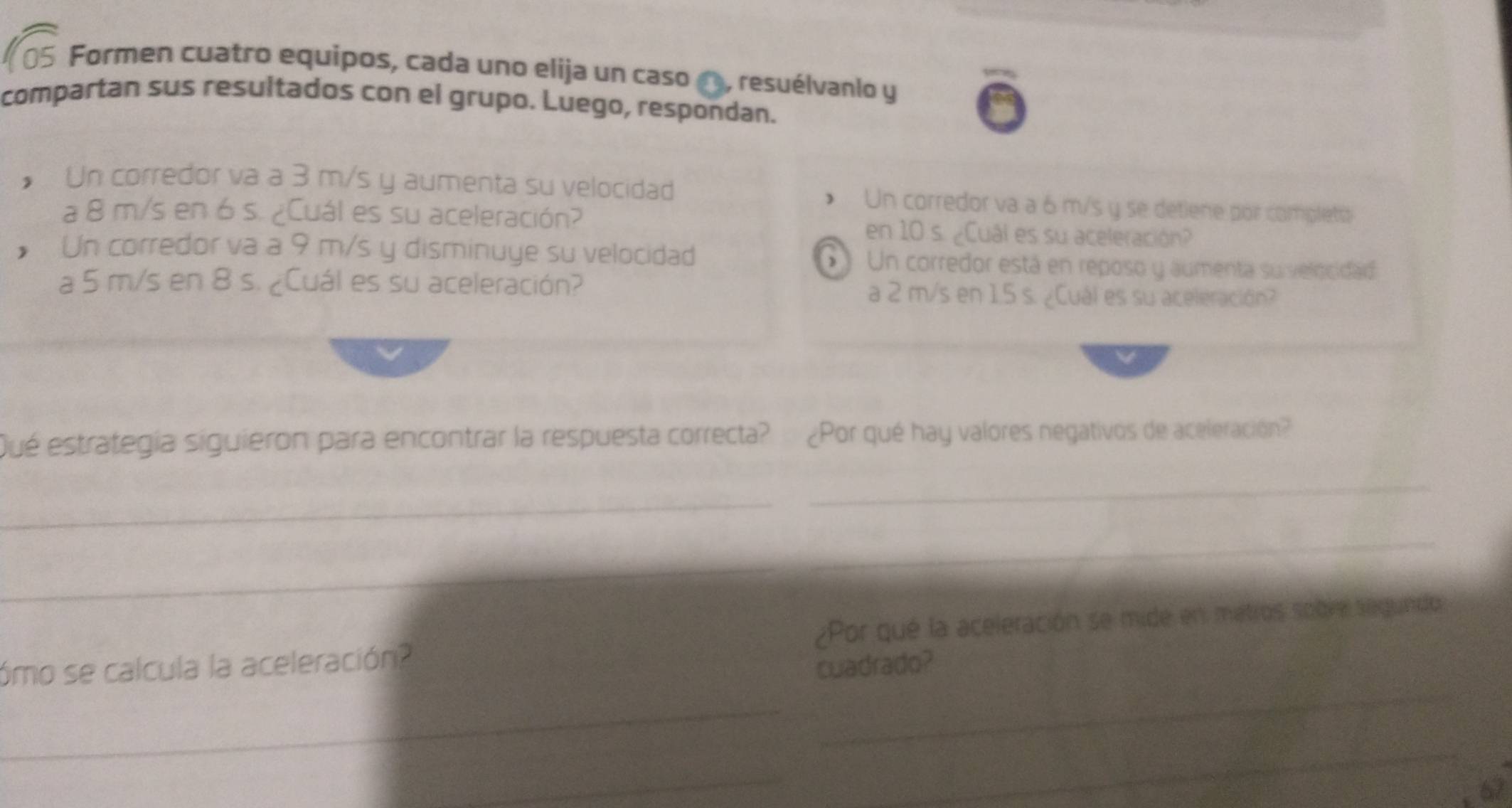 Formen cuatro equipos, cada uno elija un caso , resuélvanio y 
compartan sus resultados con el grupo. Luego, respondan. 
* Un corredor va a 3 m/s y aumenta su velocidad Un corredor va a 6 m/s y se detiene por completo 
a 8 m/s en 6 s. ¿Cuál es su aceleración? en 10 s. ¿Cuál es su aceleración? 
Un corredor va a 9 m/s y disminuye su velocidad Un corredor está en reposo y aumenta suvelocidad 
a 5 m/s en 8 s. ¿Cuál es su aceleración? a 2 m/s en 1.5 s. ¿Cuál es su aceleración? 
Qué estrategía siguieron para encontrar la respuesta correcta? ¿Por qué hay valores negativos de aceleración? 
_ 
_ 
_ 
_ 
_ 
ómo se calcula la aceleración? ¿Por qué la aceleración se mide en matros sobre segundo 
cuadrado? 
_ 
_ 
_
67