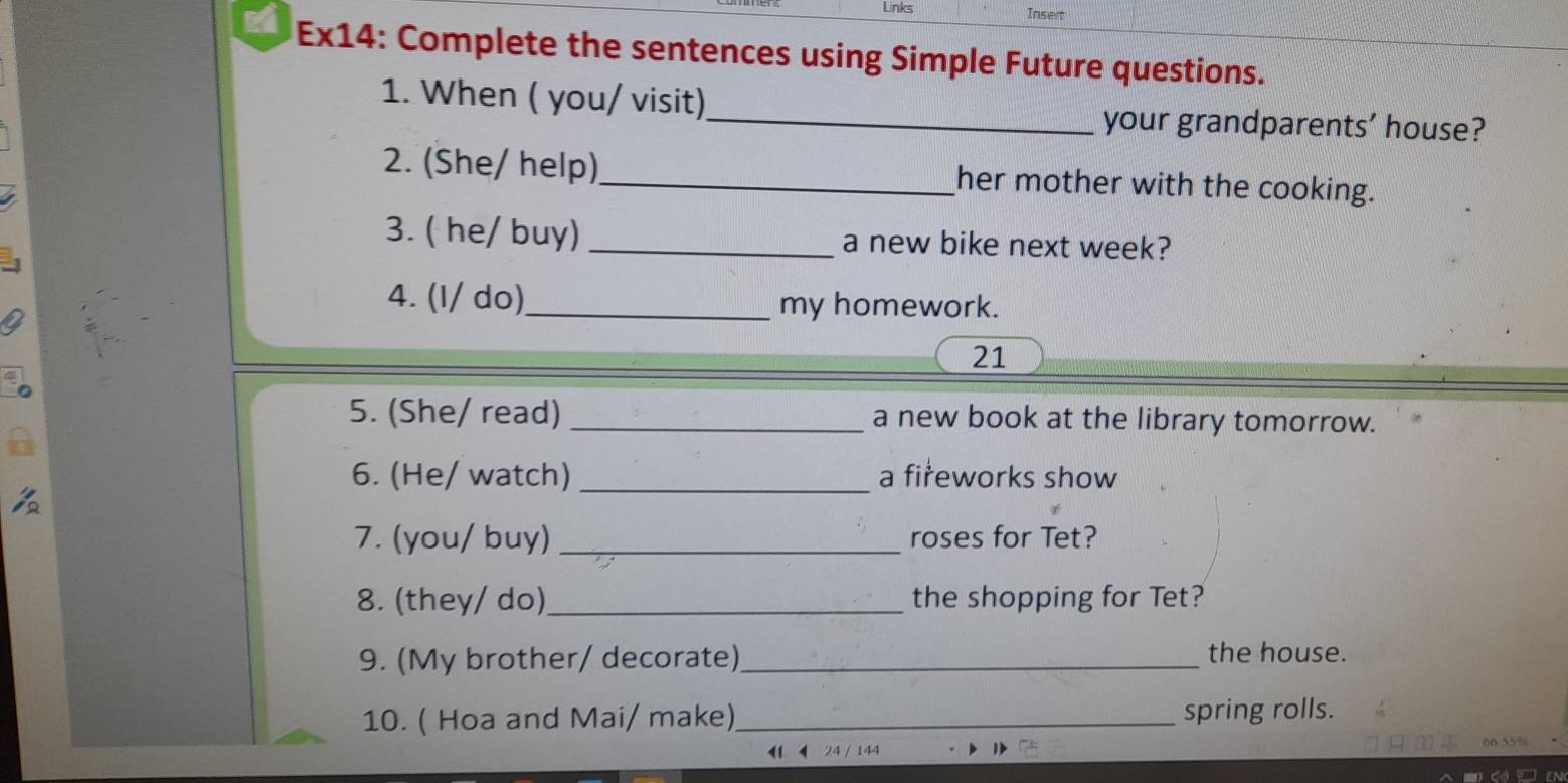 Links Insert 
Ex14: Complete the sentences using Simple Future questions. 
1. When ( you/ visit) 
_your grandparents’ house? 
2. (She/ help)_ her mother with the cooking. 
3. ( he/ buy) _a new bike next week? 
4. (l/ do)_ my homework. 
21 
5. (She/ read) _a new book at the library tomorrow. 
6. (He/ watch) _a fireworks show 
7. (you/ buy) _roses for Tet? 
8. (they/ do)_ the shopping for Tet? 
9. (My brother/ decorate) _the house. 
10. ( Hoa and Mai/ make)_ spring rolls. 
1 144