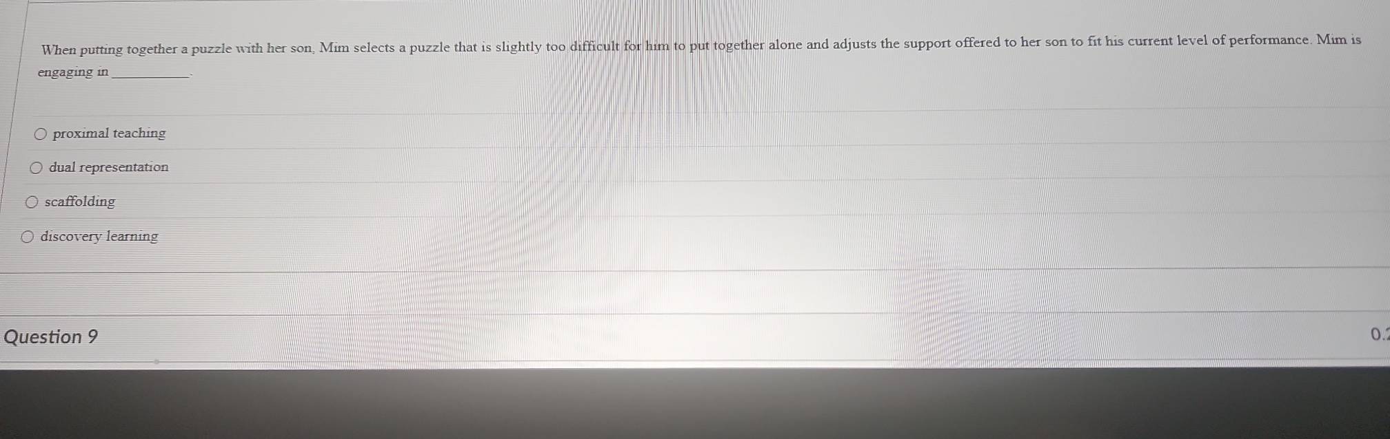 When putting together a puzzle with her son, Mim selects a puzzle that is slightly too difficult for him to put together alone and adjusts the support offered to her son to fit his current level of performance. Mim is
engaging in
proximal teaching
dual representation
scaffolding
discovery learning
Question 9 0.
