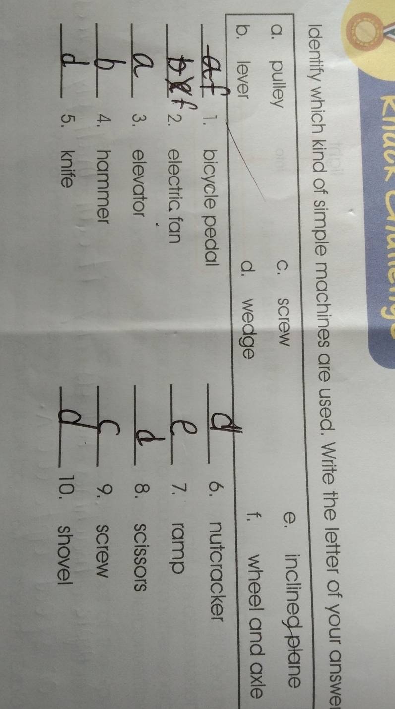 Identify which kind of simple machines are used. Write the letter of your answe
a. pulley c. screw e. inclined plane
b. lever d. wedge f. wheel and axle
_1. bicycle pedal _6. nutcracker
_2. electric fan _7. ramp
_3. elevator _8. scissors
_4. hammer _9. screw
_5. knife _10. shovel