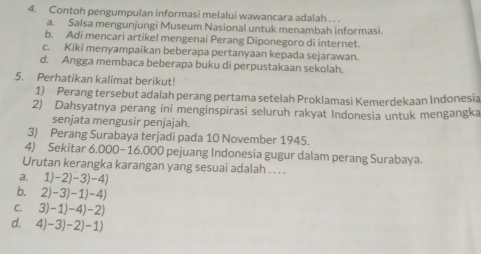 Contoh pengumpulan informasi melalui wawancara adalah . . .
a. Salsa mengunjungi Museum Nasional untuk menambah informasi.
b. Adi mencari artikel mengenai Perang Diponegoro di internet.
c. Kiki menyampaikan beberapa pertanyaan kepada sejarawan.
d. Angga membaca beberapa buku di perpustakaan sekolah.
5. Perhatikan kalimat berikut!
1) Perang tersebut adalah perang pertama setelah Proklamasi Kemerdekaan Indonesia
2) Dahsyatnya perang ini menginspirasi seluruh rakyat Indonesia untuk mengangka
senjata mengusir penjajah.
3) Perang Surabaya terjadi pada 10 November 1945.
4) Sekitar 6.000-16.000 pejuang Indonesia gugur dalam perang Surabaya.
Urutan kerangka karangan yang sesuai adalah . . . .
a. 1)-2)-3)-4)
b. 2)-3)-1)-4)
C. 3)-1)-4)-2)
d. 4)-3)-2)-1)