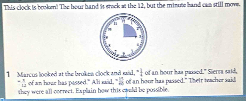 This clock is broken! The hour hand is stuck at the 12, but the minute hand can still move. 
1 Marcus looked at the broken clock and said, = 1/4  of an hour has passed." Sierra said,
= 3/12  of an hour has passed." Ali said, = 15/60  of an hour has passed." Their teacher said 
they were all correct. Explain how this could be possible.