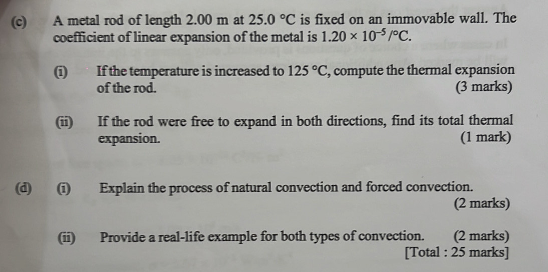 A metal rod of length 2.00 m at 25.0°C is fixed on an immovable wall. The 
coefficient of linear expansion of the metal is 1.20* 10^(-5)/^circ C. 
(i) If the temperature is increased to 125°C , compute the thermal expansion 
of the rod. (3 marks) 
(ii) If the rod were free to expand in both directions, find its total thermal 
expansion. (1 mark) 
(d) (i) Explain the process of natural convection and forced convection. 
(2 marks) 
(ii) Provide a real-life example for both types of convection. (2 marks) 
[Total : 25 marks]