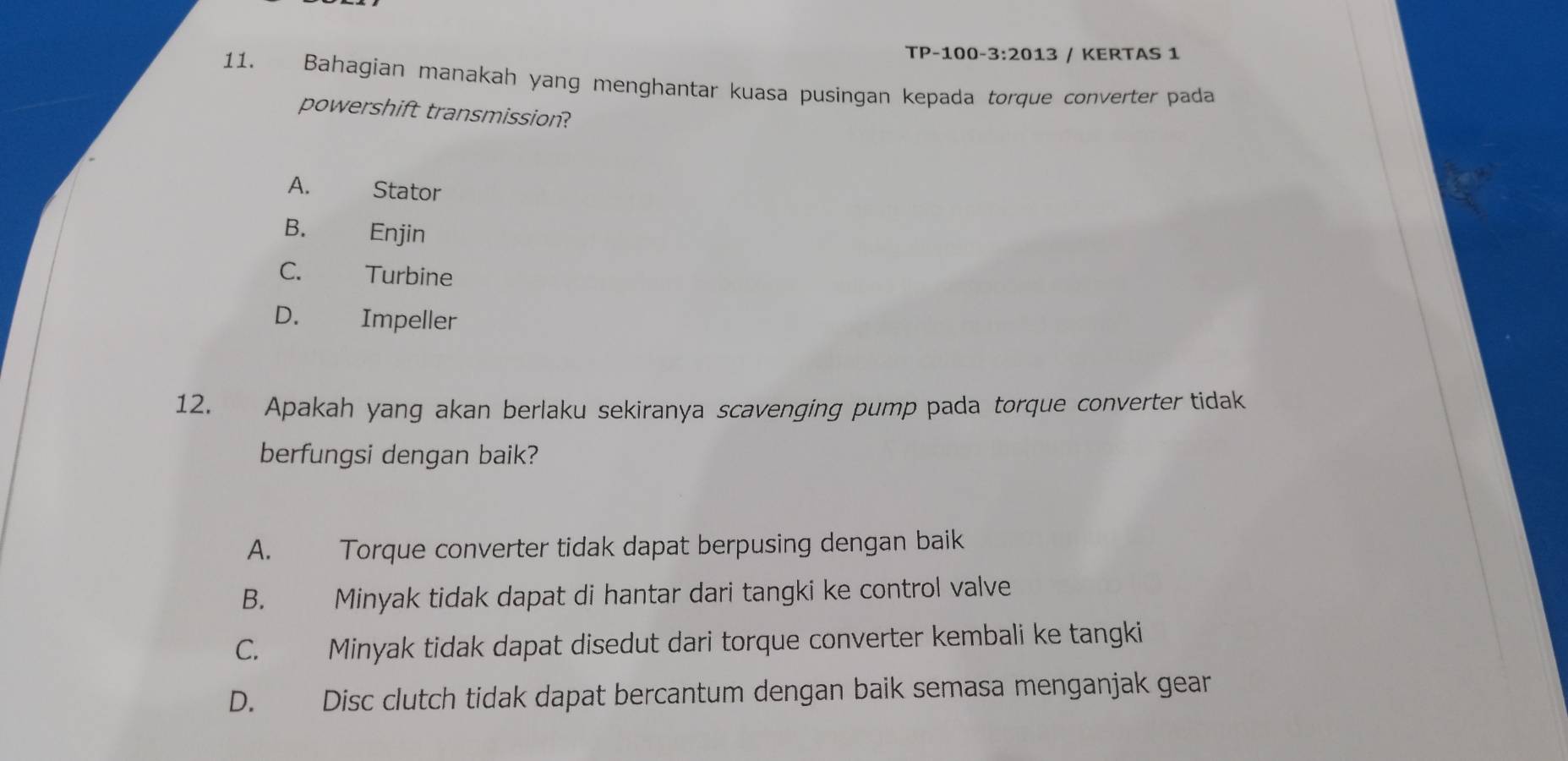 TP-100- 3:2013 / KERTAS 1
11. Bahagian manakah yang menghantar kuasa pusingan kepada torque converter pada
powershift transmission?
A. Stator
B. Enjin
C. Turbine
D. Impeller
12. Apakah yang akan berlaku sekiranya scavenging pump pada torque converter tidak
berfungsi dengan baik?
A. Torque converter tidak dapat berpusing dengan baik
B. Minyak tidak dapat di hantar dari tangki ke control valve
C. Minyak tidak dapat disedut dari torque converter kembali ke tangki
D. Disc clutch tidak dapat bercantum dengan baik semasa menganjak gear