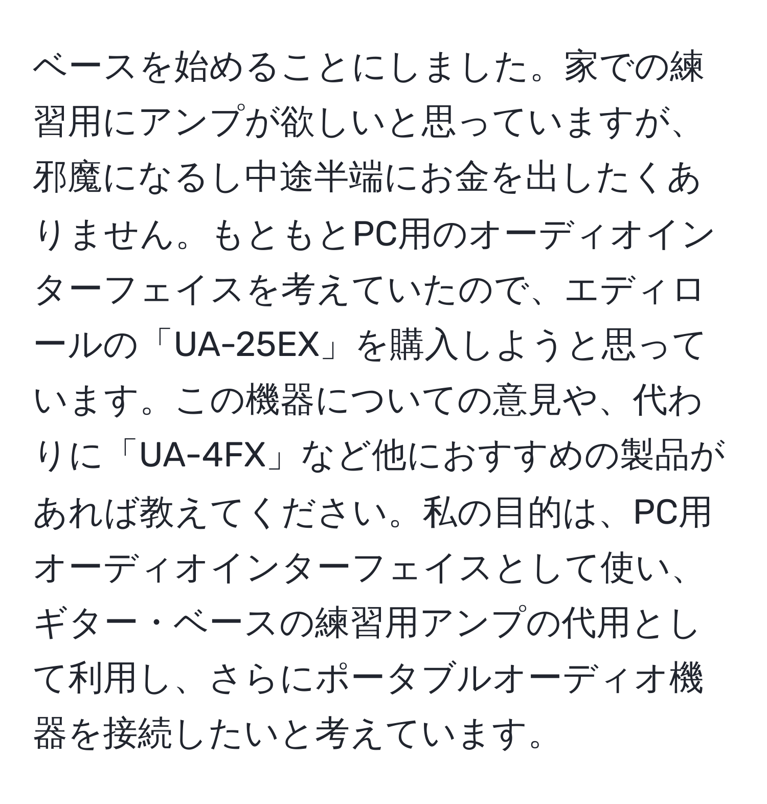 ベースを始めることにしました。家での練習用にアンプが欲しいと思っていますが、邪魔になるし中途半端にお金を出したくありません。もともとPC用のオーディオインターフェイスを考えていたので、エディロールの「UA-25EX」を購入しようと思っています。この機器についての意見や、代わりに「UA-4FX」など他におすすめの製品があれば教えてください。私の目的は、PC用オーディオインターフェイスとして使い、ギター・ベースの練習用アンプの代用として利用し、さらにポータブルオーディオ機器を接続したいと考えています。