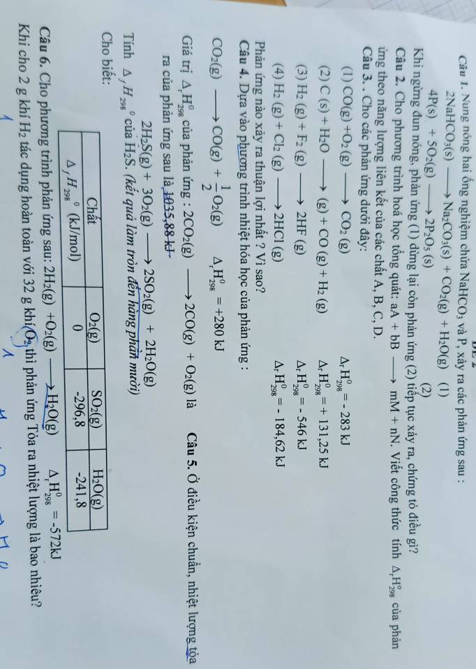 Nung nóng hai ống nghiệm chứa NaHCO_3 và P, xảy ra các phản ứng sau :
2NaHCO_3(s)to Na_2CO_3(s)+CO_2(g)+H_2O(g) (1)
4P(s)+5O_2(g)to 2P_2O_5(s)
(2)
Khi ngừng đun nóng, phản ứng (1) dừng lại còn phản ứng (2) tiếp tục xảy ra, chứng tỏ điều gì?
Câu 2. Cho phương trình hoá học tổng quát: aA+bBto mM+nN Viết công thức tính △ _rH_(298)^o của phản
ứng theo năng lượng liên kết của các chất A, B, C, D.
Câu 3. . Cho các phản ứng dưới đây:
(1) CO(g)+O_2(g)to CO_2(g) ^ H_(298)^0=-283kJ
(2) C(s)+H_2Oto (g)+CO(g)+H_2(g) ^r H_(298)^0=+131,25kJ
(3) H_2(g)+F_2(g)to 2HF(g) △, H_(298)^0=-546kJ
(4) H_2(g)+Cl_2(g)to 2HCl(g) Δr H_(298)^0=-184,62kJ
Phản ứng nào xảy ra thuận lợi nhất ? Vì sao?
Câu 4. Dựa vào phương trình nhiệt hóa học của phản ứng :
CO_2(g)to CO(g)+ 1/2 O_2(g) △ _rH_(298)^0=+280kJ
Giá trị △ _rH_(298)^0 của phản img:2CO_2(g)to 2CO(g)+O_2(g)la Câu 5. Ở điều kiện chuẩn, nhiệt lượng tỏa
ra của phản ứng sau là 1035,88 kJ -
2H_2S(g)+3O_2(g)to 2SO_2(g)+2H_2O(g)
Tính △ _fH_(298)^0 của H_2S. (kết quả làm tròn đến hàng phản mười)
Cho biết:
Câu 6. Cho phương trình phản ứng sau: 2H_2(g)+O_2(g)to H_2O(g) △ _rH_(298)^0=-572kJ
Khi cho 2 g khí H_2 tác dụng hoàn toàn với 32 g khi(O_2 thì phản ứng Tỏa ra nhiệt lượng là bao nhiêu?