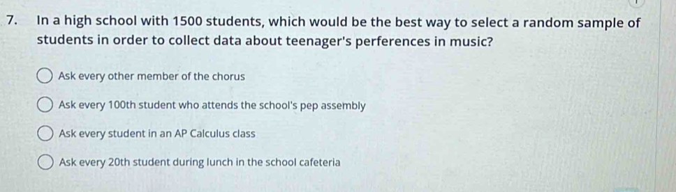 In a high school with 1500 students, which would be the best way to select a random sample of
students in order to collect data about teenager's perferences in music?
Ask every other member of the chorus
Ask every 100th student who attends the school's pep assembly
Ask every student in an AP Calculus class
Ask every 20th student during lunch in the school cafeteria