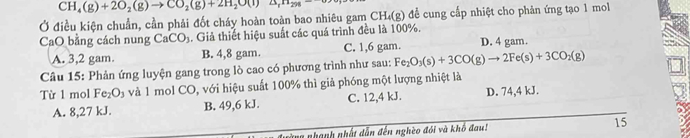 CH_4(g)+2O_2(g)to CO_2(g)+2H_2O(l)△ _rH_298-
Ở điều kiện chuẩn, cần phải đốt cháy hoàn toàn bao nhiêu gam CH₄(g) để cung cấp nhiệt cho phản ứng tạo 1 mol
CaO bằng cách nung CaCO_3. Giả thiết hiệu suất các quá trình đều là 100%.
A. 3,2 gam. B. 4,8 gam. C. 1,6 gam. D. 4 gam.
Câu 15: Phản ứng luyện gang trong lò cao có phương trình như sau: Fe_2O_3(s)+3CO(g)to 2Fe(s)+3CO_2(g)
Từ 1 mol Fe_2O_3 và 1 mol CO, với hiệu suất 100% thì giả phóng một lượng nhiệt là
A. 8,27 kJ. B. 49,6 kJ. C. 12,4 kJ.
D. 74,4 kJ.
nhàng nhạnh nhất dẫn đến nghèo đói và khổ đau! 15