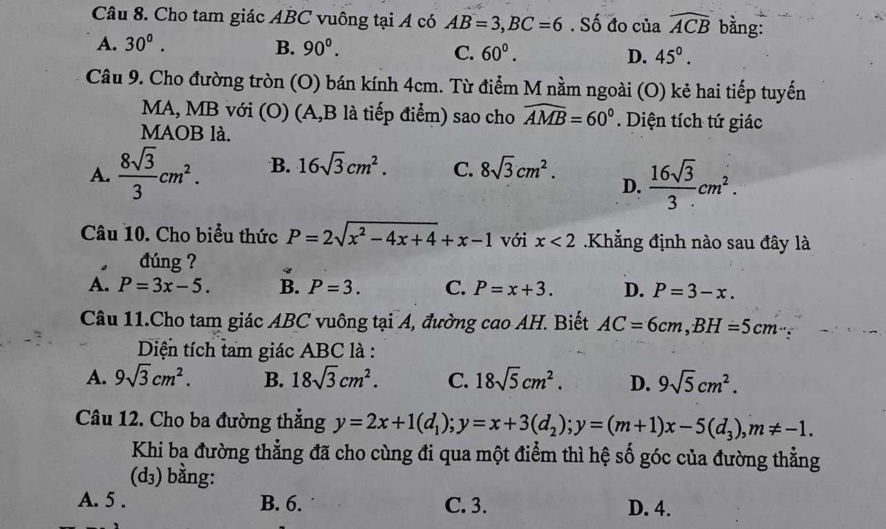 Cho tam giác ABC vuông tại A có AB=3,BC=6. Số đo của widehat ACB bằng:
A. 30°. B. 90^0. 60^0. D. 45°.
C.
Câu 9. Cho đường tròn (O) bán kính 4cm. Từ điểm M nằm ngoài (O) kẻ hai tiếp tuyến
MA, MB với (O) (A,B là tiếp điểm) sao cho widehat AMB=60° Diện tích tứ giác
MAOB là.
A.  8sqrt(3)/3 cm^2. B. 16sqrt(3)cm^2. C. 8sqrt(3)cm^2.
D.  16sqrt(3)/3 cm^2.
Câu 10. Cho biểu thức P=2sqrt(x^2-4x+4)+x-1 với x<2</tex> Khẳng định nào sau đây là
. đúng ?
A. P=3x-5. B. P=3. C. P=x+3. D. P=3-x.
Câu 11.Cho tam giác ABC vuông tại A, đường cao AH. Biết AC=6cm,BH=5cm∵
Diện tích tam giác ABC là :
A. 9sqrt(3)cm^2. B. 18sqrt(3)cm^2. C. 18sqrt(5)cm^2. D. 9sqrt(5)cm^2.
Câu 12. Cho ba đường thẳng y=2x+1(d_1);y=x+3(d_2);y=(m+1)x-5(d_3),m!= -1.
Khi ba đường thẳng đã cho cùng đi qua một điểm thì hệ số góc của đường thẳng
(d_3) bằng: D
A. 5 . B. 6. C. 3. D. 4.