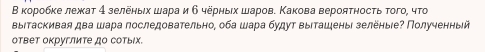 Β κорοбκе лежкат 4 зелеηыιх шара и б черныιх шаров. Κакова верояτносτь того, чτо 
ΒыΙтаскивая два шара последовательно, оба шара будут выιташены зелёныιе? Полученныей 
ответ округлите до сотыΙх.