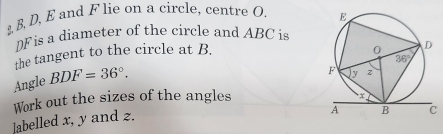 B, D, E and F lie on a circle, centre O. 
DF is a diameter of the circle and ABC is
the tangent to the circle at B. 
Angle BDF=36°.
Work out the sizes of the angles
]abelled x, y and 2.