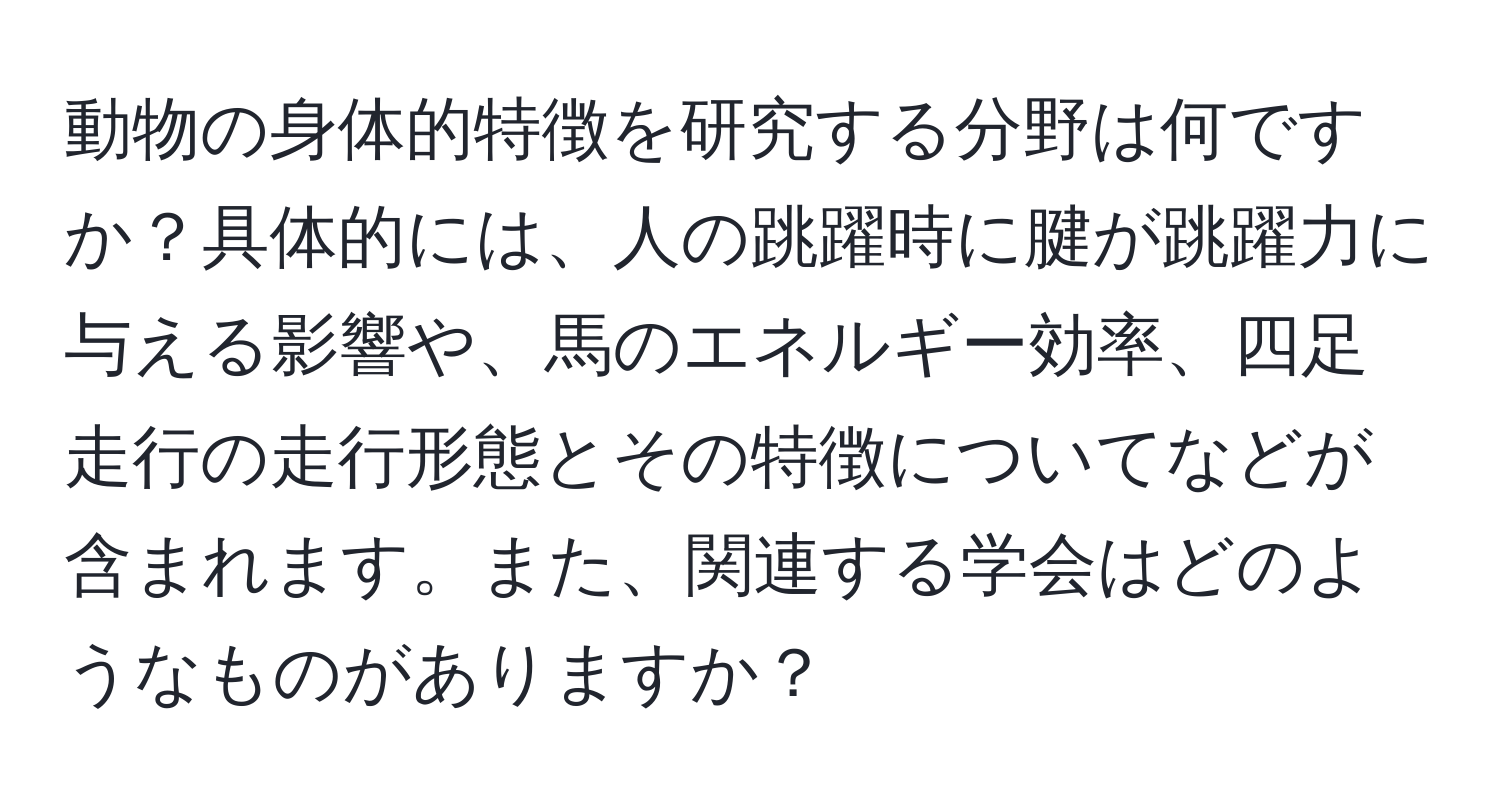 動物の身体的特徴を研究する分野は何ですか？具体的には、人の跳躍時に腱が跳躍力に与える影響や、馬のエネルギー効率、四足走行の走行形態とその特徴についてなどが含まれます。また、関連する学会はどのようなものがありますか？