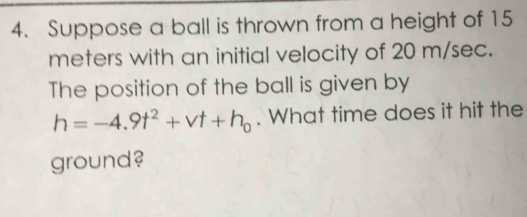 Suppose a ball is thrown from a height of 15
meters with an initial velocity of 20 m/sec. 
The position of the ball is given by
h=-4.9t^2+vt+h_0. What time does it hit the 
ground?