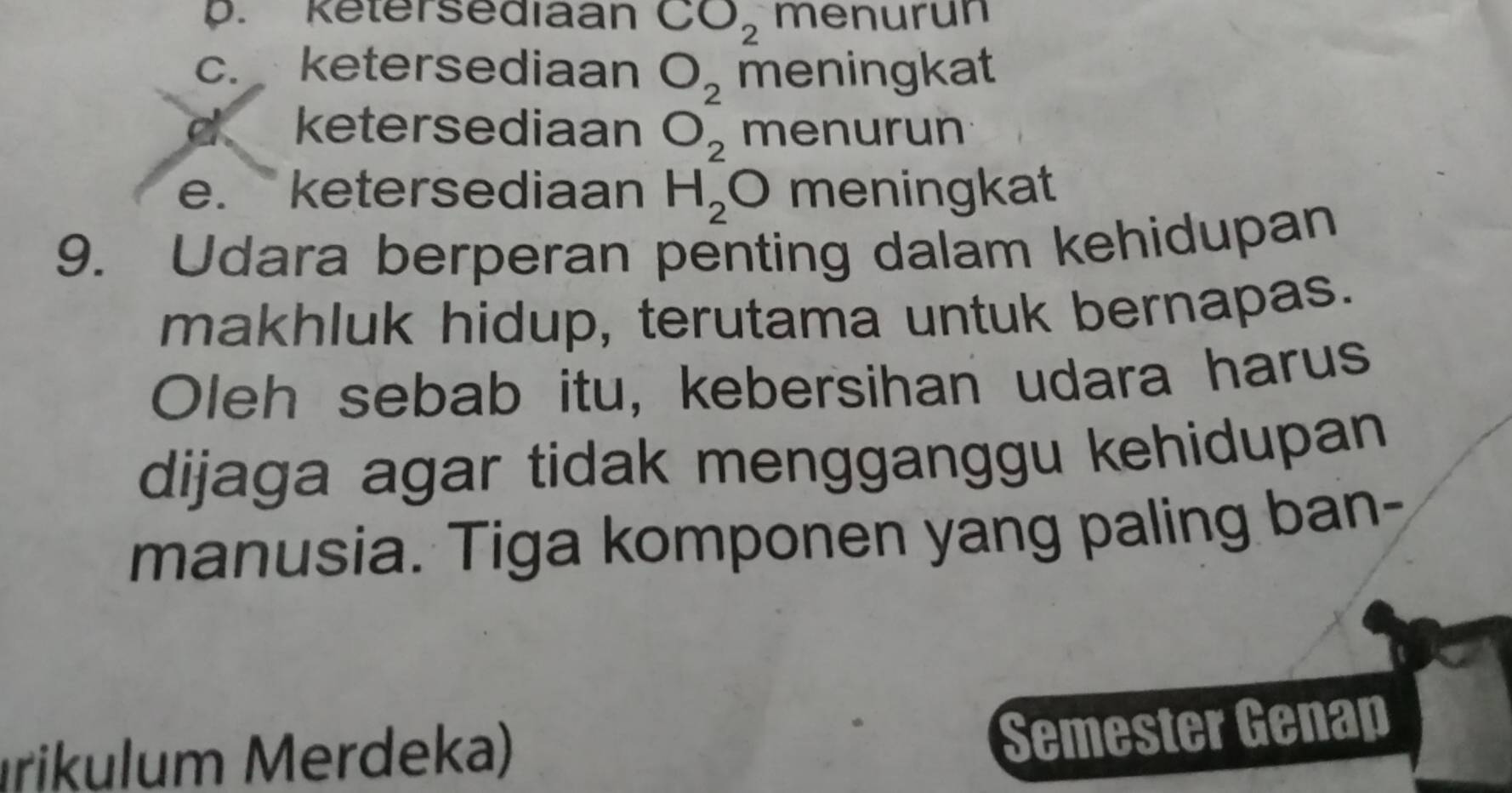 p. Ketersediaan CO_2 menurun
c. ketersediaan O_2 meningkat
ketersediaan O_2 menurun
e. ketersediaan H_2O meningkat
9. Udara berperan penting dalam kehidupan
makhluk hidup, terutama untuk bernapas.
Oleh sebab itu, kebersihan udara harus
dijaga agar tidak mengganggu kehidupan
manusia. Tiga komponen yang paling ban-
rikulm M erdeka)
Semester Genap