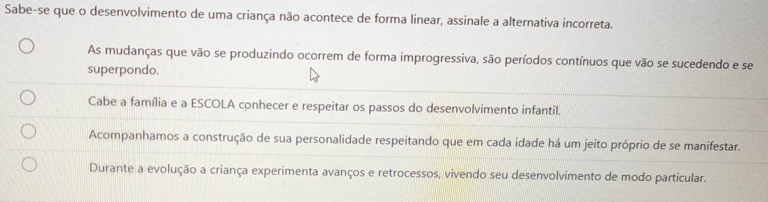 Sabe-se que o desenvolvimento de uma criança não acontece de forma linear, assinale a alternativa incorreta.
As mudanças que vão se produzindo ocorrem de forma improgressiva, são períodos contínuos que vão se sucedendo e se
superpondo.
Cabe a família e a ESCOLA conhecer e respeitar os passos do desenvolvimento infantil.
Acompanhamos a construção de sua personalidade respeitando que em cada idade há um jeito próprio de se manifestar.
Durante a evolução a criança experimenta avanços e retrocessos, vivendo seu desenvolvimento de modo particular.