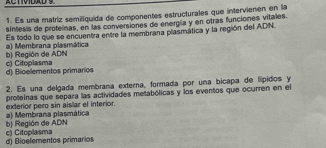 ACTIVIDAD 9.
1. Es una matriz semilíquida de componentes estructurales que intervienen en la
síntesis de proteínas, en las conversiones de energía y en otras funciones vitales.
Es todo lo que se encuentra entre la membrana plasmática y la región del ADN.
a) Membrana plasmática
b) Región de ADN
c) Citoplasma
d) Bioelementos primarios
2. Es una delgada membrana externa, formada por una bicapa de lípidos y
proteínas que separa las actividades metabólicas y los eventos que ocurren en el
exterior pero sin aislar el interior.
a) Membrana plasmática
b) Región de ADN
c) Citoplasma
d) Bioelementos primarios