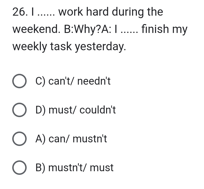 ...... work hard during the
weekend. B:Why?A: I ...... finish my
weekly task yesterday.
C) can't/ needn't
D) must/ couldn't
A) can/ mustn't
B) mustn't/ must