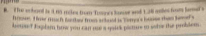 The school is 1 no miles from Tunyc's huise aad 1.26 miles from lent's 
hnuse. How much farther from schorl is Tonya's bouse than famel's 
hmse? Isplam how you can use a quick pisture t solve the problem