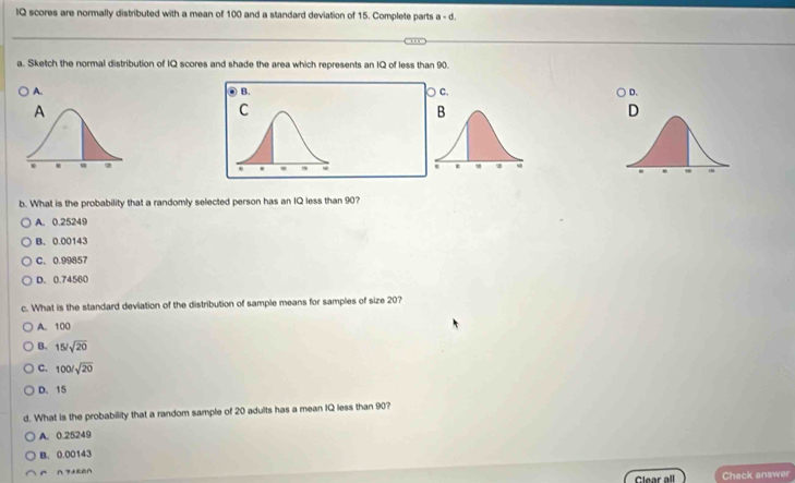 IQ scores are normally distributed with a mean of 100 and a standard deviation of 15. Complete parts a - d.
a. Sketch the normal distribution of IQ scores and shade the area which represents an IQ of less than 90.
A. C. D.
b. What is the probability that a randomly selected person has an IQ less than 90?
A. 0.25249
B. 0.00143
C. 0.99457
D. 0.74560
c. What is the standard deviation of the distribution of sample means for samples of size 20?
A. 100
B. 15/sqrt(20)
C. 100/sqrt(20)
D. 15
d. What is the probability that a random sample of 20 adults has a mean IQ less than 90?
A. 0.25249
B. 0.00143
nzxgen
Clear all Check answer