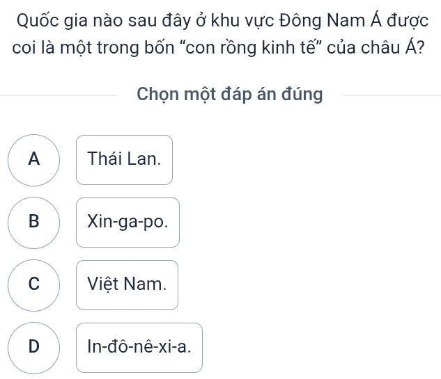 Quốc gia nào sau đây ở khu vực Đông Nam Á được
coi là một trong bốn “con rồng kinh tế” của châu Á?
Chọn một đáp án đúng
A Thái Lan.
B Xin-ga-po.
C Việt Nam.
D In-đô-nê-xi-a.